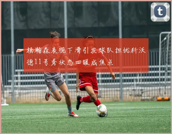 杨瀚森表现下滑引发球队担忧科沃德11号秀状态回暖成焦点