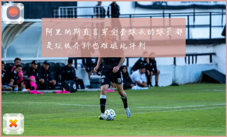 阿里纳斯直言穿全套球衣的球员都是垃圾乔科也难逃此评判