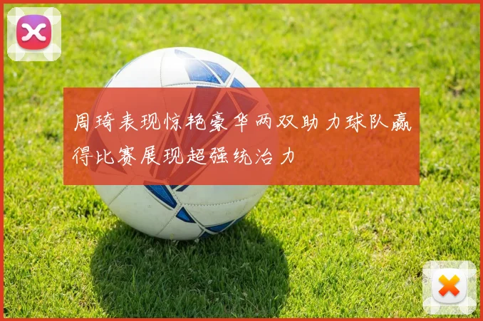 周琦表现惊艳豪华两双助力球队赢得比赛展现超强统治力