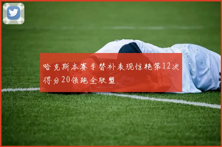 哈克斯本赛季替补表现惊艳第12次得分20领跑全联盟