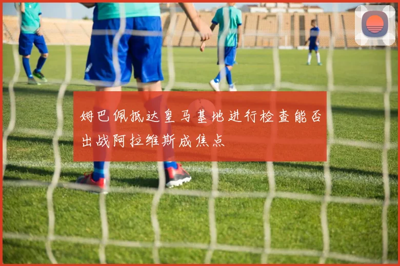 姆巴佩抵达皇马基地进行检查能否出战阿拉维斯成焦点