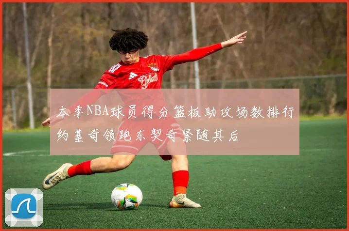 本季NBA球员得分篮板助攻场数排行约基奇领跑东契奇紧随其后