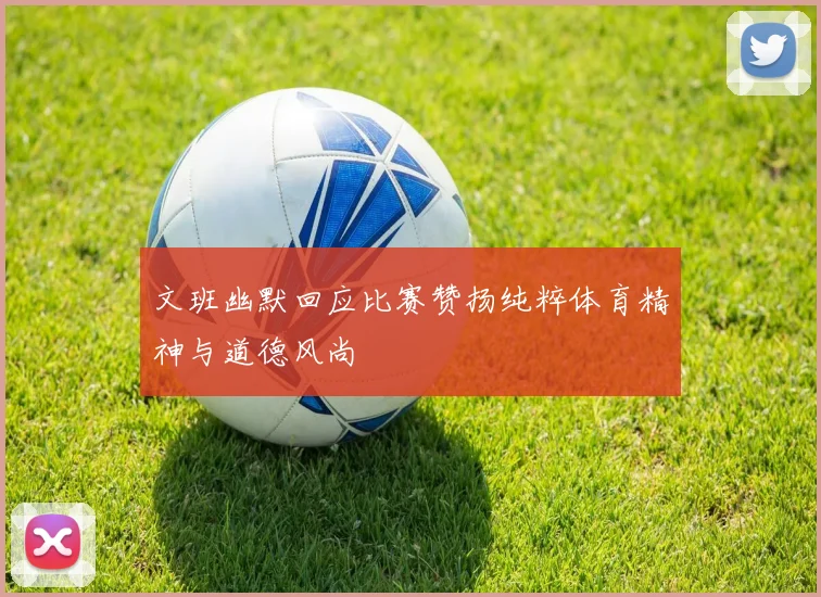 文班幽默回应比赛赞扬纯粹体育精神与道德风尚