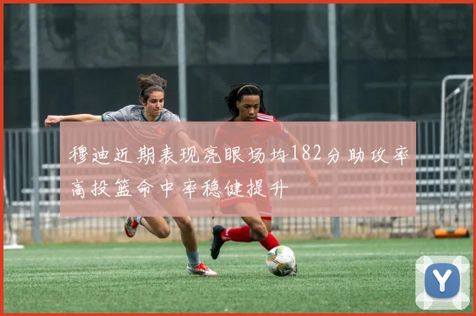 穆迪近期表现亮眼场均182分助攻率高投篮命中率稳健提升