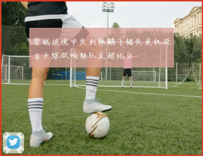 蓉城逆境中失利韩鹏飞错失良机延吉头球双响助队反超比分