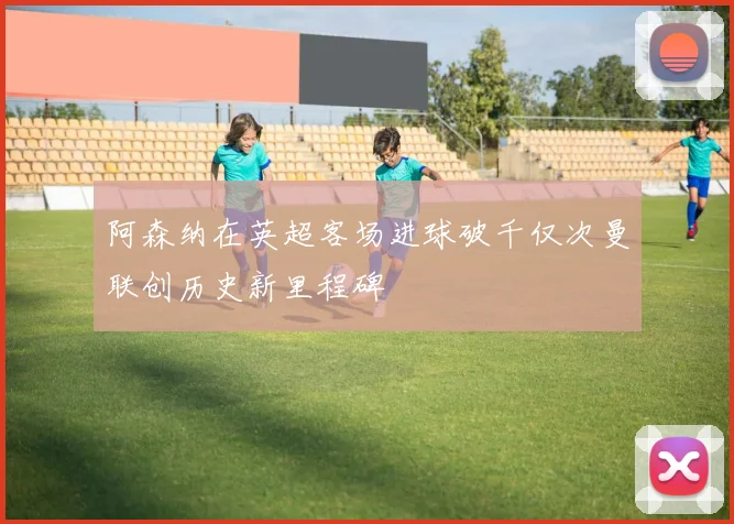 阿森纳在英超客场进球破千仅次曼联创历史新里程碑