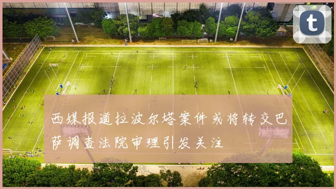 西媒报道拉波尔塔案件或将转交巴萨调查法院审理引发关注