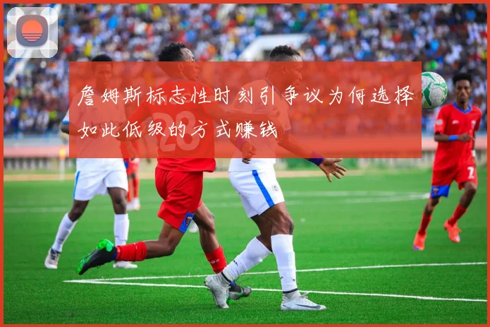 詹姆斯标志性时刻引争议为何选择如此低级的方式赚钱