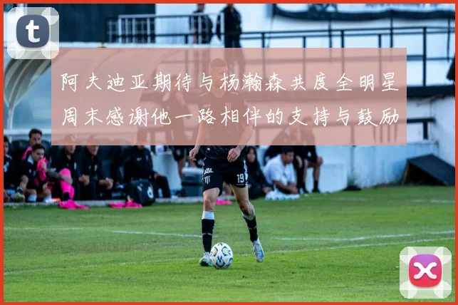 阿夫迪亚期待与杨瀚森共度全明星周末感谢他一路相伴的支持与鼓励