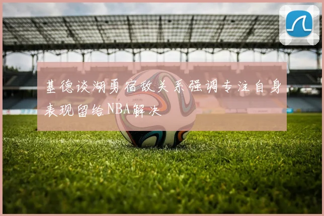 基德谈湖勇宿敌关系强调专注自身表现留给NBA解决