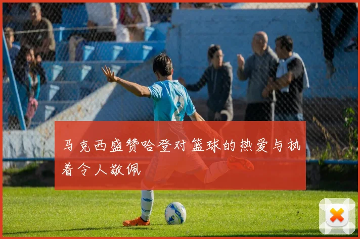 马克西盛赞哈登对篮球的热爱与执着令人敬佩