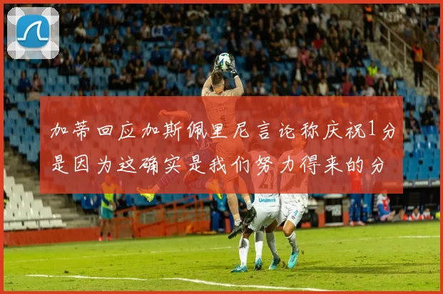 加蒂回应加斯佩里尼言论称庆祝1分是因为这确实是我们努力得来的分数