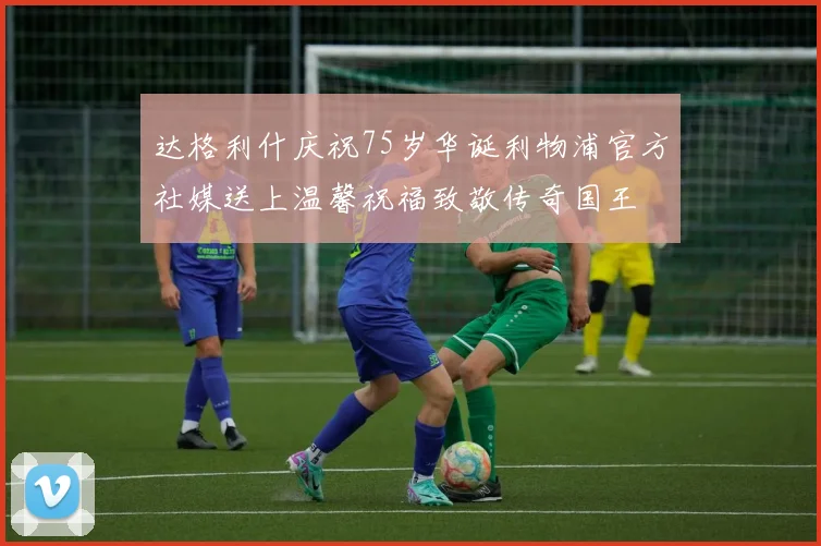 达格利什庆祝75岁华诞利物浦官方社媒送上温馨祝福致敬传奇国王