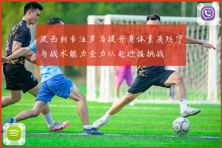 皮西利专注罗马提升身体素质防守与战术能力全力以赴迎接挑战