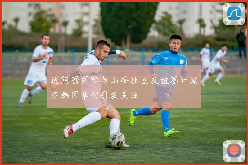 迈阿密国际与山谷独立友谊赛计划在韩国举行引发关注