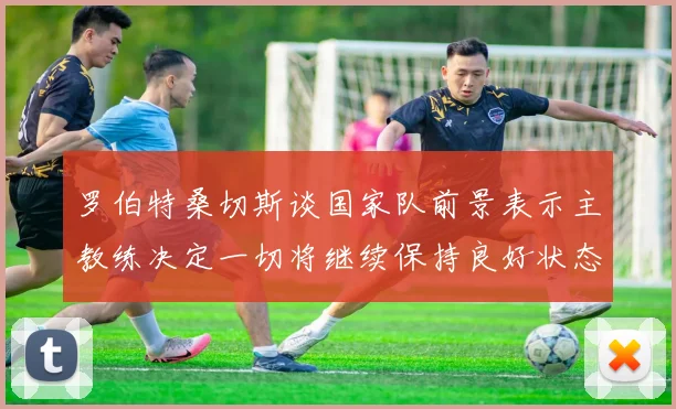 罗伯特桑切斯谈国家队前景表示主教练决定一切将继续保持良好状态