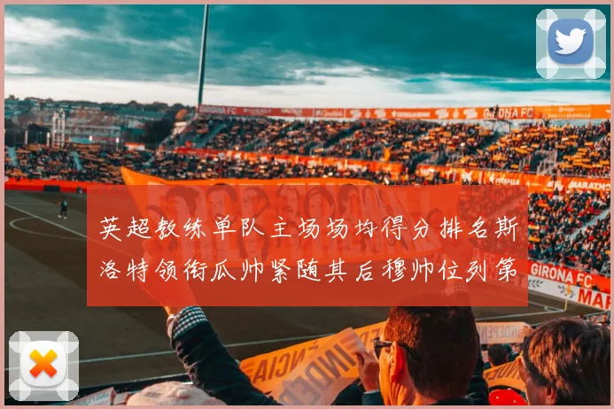 英超教练单队主场场均得分排名斯洛特领衔瓜帅紧随其后穆帅位列第五