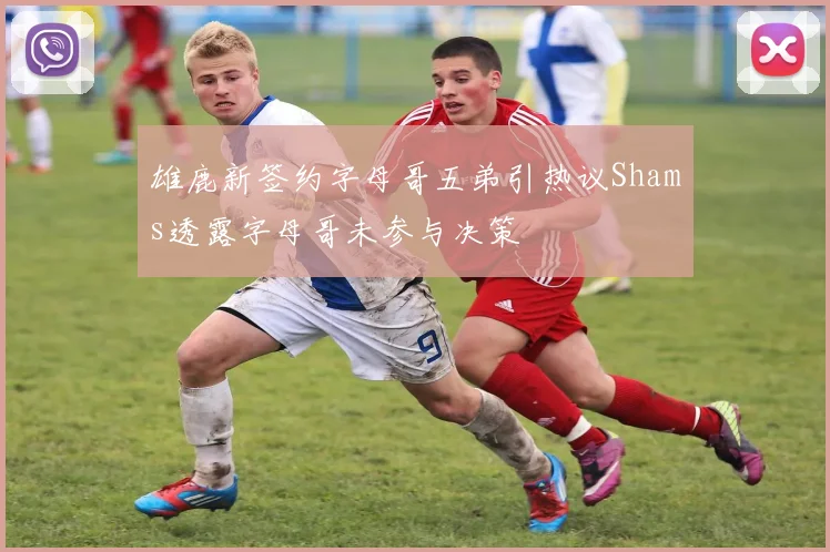 雄鹿新签约字母哥五弟引热议Shams透露字母哥未参与决策