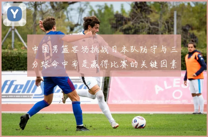 中国男篮客场挑战日本队防守与三分球命中率是赢得比赛的关键因素
