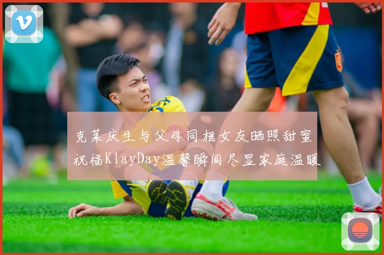 克莱庆生与父母同框女友晒照甜蜜祝福KlayDay温馨瞬间尽显家庭温暖