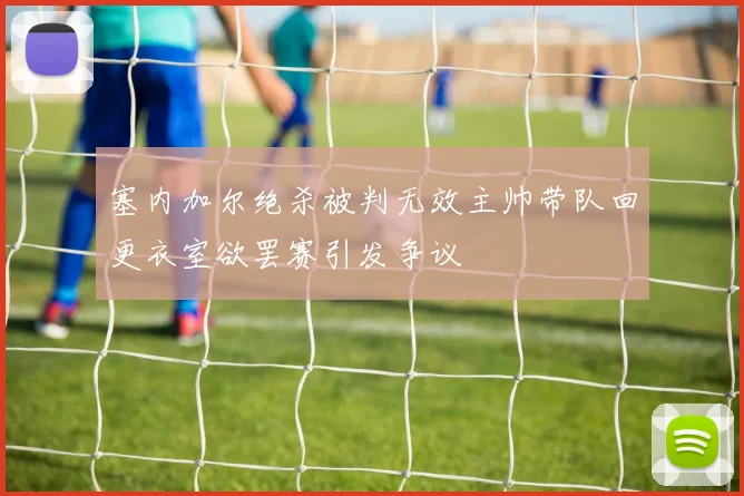 塞内加尔绝杀被判无效主帅带队回更衣室欲罢赛引发争议