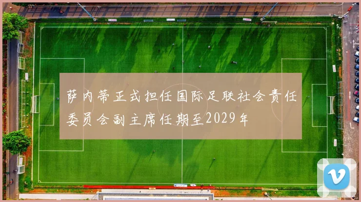 萨内蒂正式担任国际足联社会责任委员会副主席任期至2029年