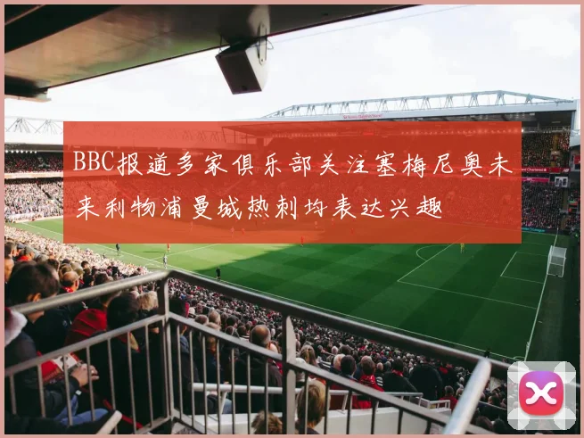 BBC报道多家俱乐部关注塞梅尼奥未来利物浦曼城热刺均表达兴趣