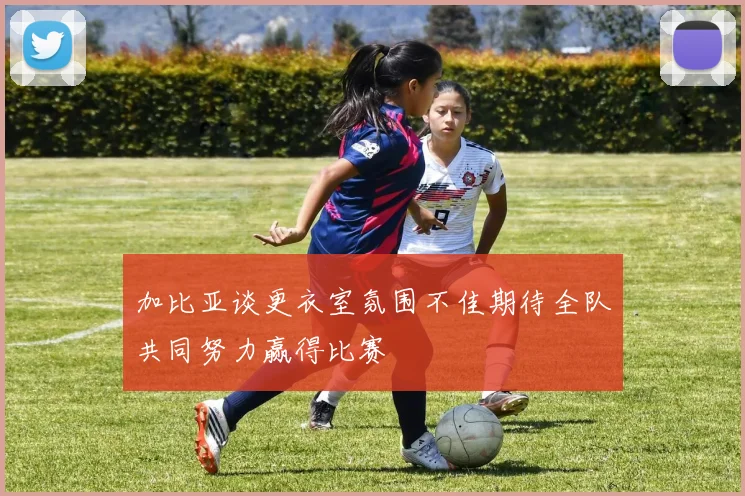 加比亚谈更衣室氛围不佳期待全队共同努力赢得比赛