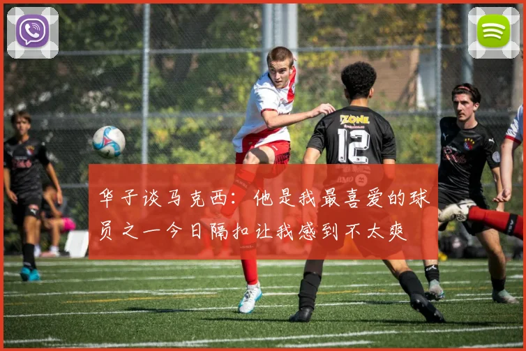 华子谈马克西：他是我最喜爱的球员之一今日隔扣让我感到不太爽