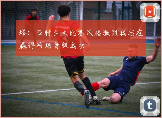 塔：亚特兰大比赛风格激烈我志在赢得两场晋级成功