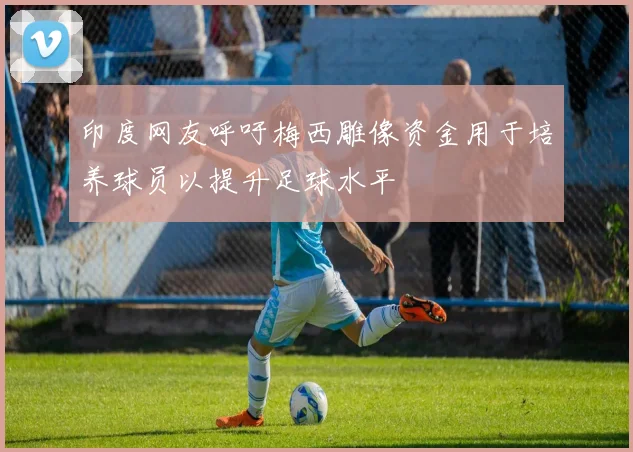 印度网友呼吁梅西雕像资金用于培养球员以提升足球水平
