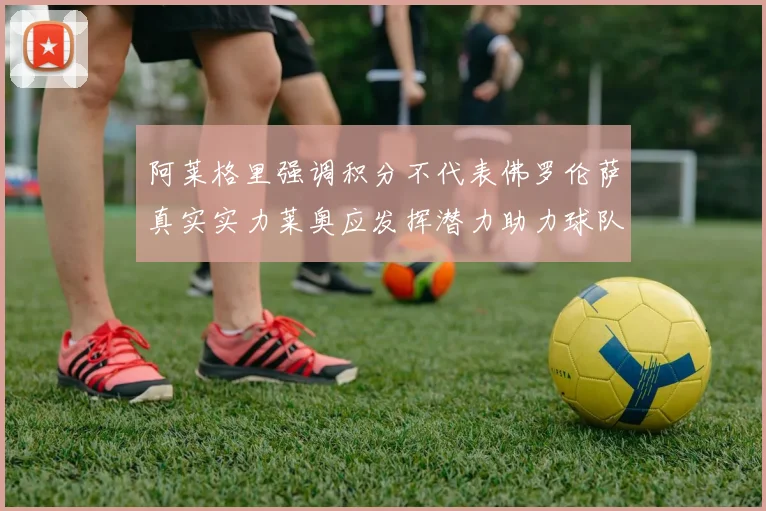 阿莱格里强调积分不代表佛罗伦萨真实实力莱奥应发挥潜力助力球队