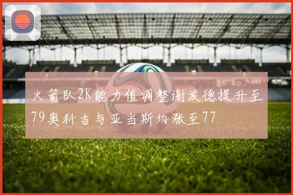 火箭队2K能力值调整谢泼德提升至79奥科吉与亚当斯均涨至77