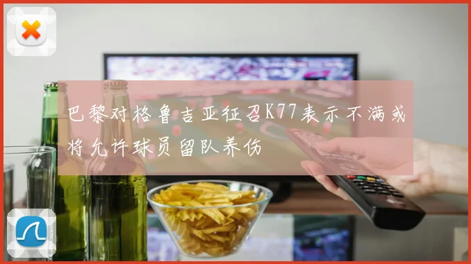 巴黎对格鲁吉亚征召K77表示不满或将允许球员留队养伤
