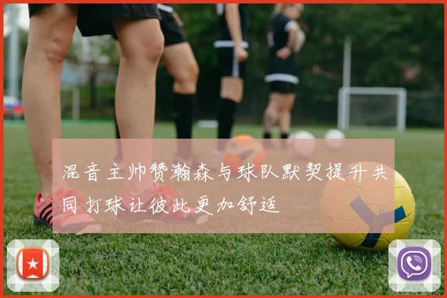 混音主帅赞瀚森与球队默契提升共同打球让彼此更加舒适