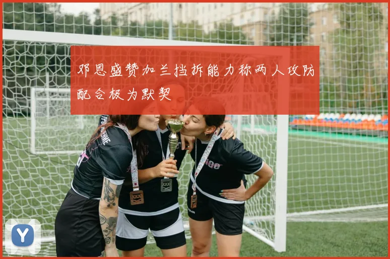 邓恩盛赞加兰挡拆能力称两人攻防配合极为默契