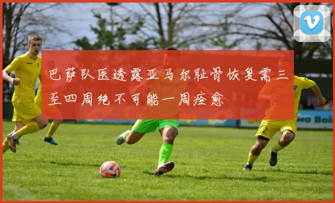 巴萨队医透露亚马尔耻骨恢复需三至四周绝不可能一周痊愈