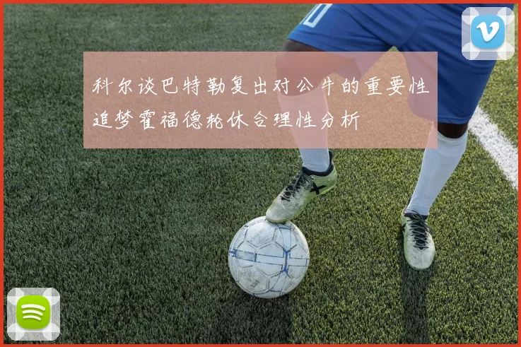 科尔谈巴特勒复出对公牛的重要性追梦霍福德轮休合理性分析